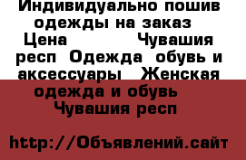 Индивидуально пошив одежды на заказ › Цена ­ 2 000 - Чувашия респ. Одежда, обувь и аксессуары » Женская одежда и обувь   . Чувашия респ.